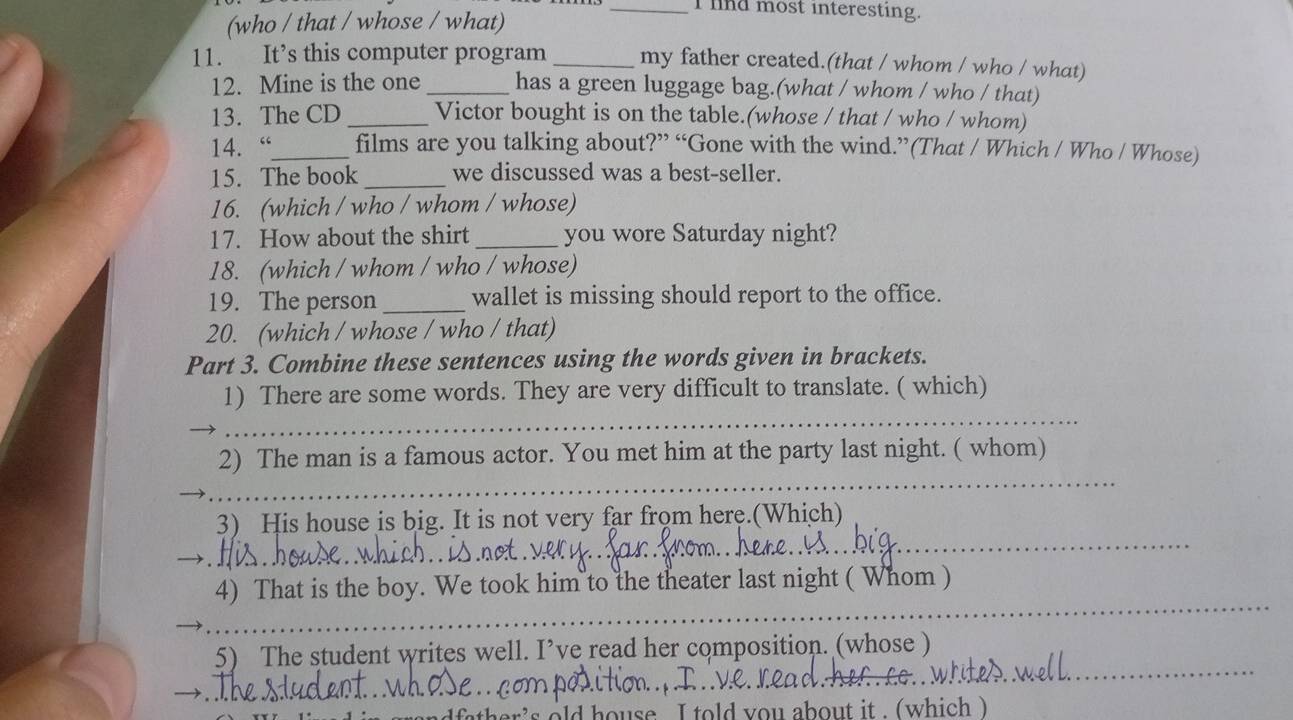 lind most interesting. 
(who / that / whose / what) 
11. It’s this computer program _my father created.(that / whom / who / what) 
12. Mine is the one _has a green luggage bag.(what / whom / who / that) 
13. The CD _Victor bought is on the table.(whose / that / who / whom) 
14. “_ films are you talking about?” “Gone with the wind.”(That / Which / Who / Whose) 
15. The book _we discussed was a best-seller. 
16. (which / who / whom / whose) 
17. How about the shirt _you wore Saturday night? 
18. (which / whom / who / whose) 
19. The person _wallet is missing should report to the office. 
20. (which / whose / who / that) 
Part 3. Combine these sentences using the words given in brackets. 
_ 
1) There are some words. They are very difficult to translate. ( which) 
_ 
2) The man is a famous actor. You met him at the party last night. ( whom) 
_ 
3) His house is big. It is not very far from here.(Which) 
_ 
4) That is the boy. We took him to the theater last night ( Whom ) 
_ 
5) The student writes well. I’ve read her composition. (whose ) 
ld house I told you about it . (which )