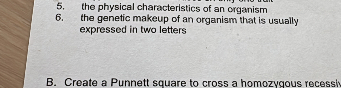 the physical characteristics of an organism 
6. the genetic makeup of an organism that is usually 
expressed in two letters 
B. Create a Punnett square to cross a homozygous recessiv