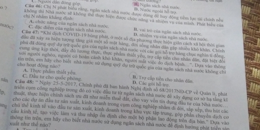 C. Người dân đóng góp. Nà  Ngân sách nhà nước
o ?
D. Nước ngoài hỗ trợ
Câu 46: Chị N phát biểu răng, ngân sách nhà nước được dùng để huy động tiềm lực tài chính nều
không thì Nhà nước sẽ không thể thực hiện được chức năng và nhiệm vụ của minh. Phát biểu của
chị N nhằm khắng định: A. chức năng của ngân sách nhà nước. B, vai trò của ngăn sách nhà nước
nướς? C. đặc điểm của ngân sách nhà nước. D. nhiệm vụ của ngân sách nhà nước.
Câu 47: “Khi dịch COVID-19 bùng phát, ở một số địa phương thực hiện giãn cách xã hội thời gian
đầu đã xảy ra hiện tượng tăng giá một số mặt hàng, đời sống nhân dân gặp nhiều khó khăn. Chính
phủ đã dùng quỹ dự trữ quốc gia của ngân sách nhà nước với các gói hỗ trợ hàng chục nghìn tỉ đồng.
cung ứng kịp thời, đây đù lương thực, thực phẩm thiết yêu, trợ cấp tiền cho nhân dân, đặt biệt đổi
với người nghèo, người có hoàn cánh khô khăn, người mắt việc đo dịch bệnh...'. Dựa vào thông
cho hoạt động nào?
tin trên, em hãy cho biết nhà nước sử dụng quỹ dự trữ quốc gia của ngân sách nhà nước không chỉ
A. Thực phẩm thiết yếu B. Trợ cấp tiền cho nhân dân.
C. Đầu tư cho quốc phòng. D. Các gói hỗ trợ.
sàn Câu 48: “ Ngày 25-5-2017, Chính phủ đã ban hành Nghị định số 68/2017NĐ-CP về Quân li, phát
triển cụm công nghiệp trong đó có việc đầu tư từ ngân sách nhà nước để xây dựng cơ sở hạ tằng kĩ
D, thuật, thực hiện chính sách ưu đã như miễn thuể đất, cho vay vôn tin dụng đầu tư của Nhà nước...
cho các dự án đầu tư sản xuất, kinh doanh trong cụm công nghiệp nhằm di dời, sắp xếp, thu hút các
ung chủ thể kinh tế vào đầu tư sản xuất, kinh doanh trong khu vực tập trung, góp phần chuyển địch cơ
cầu kinh tế, tạo việc làm và thu nhập ồn định cho một bộ phận lao động trên địa bản.'' Dựa vào
thông tin trên, em hãy cho biết nhà nước sử dụng ngân sách nhà nước để định hướng phát triển sản
xuất như thể nào?