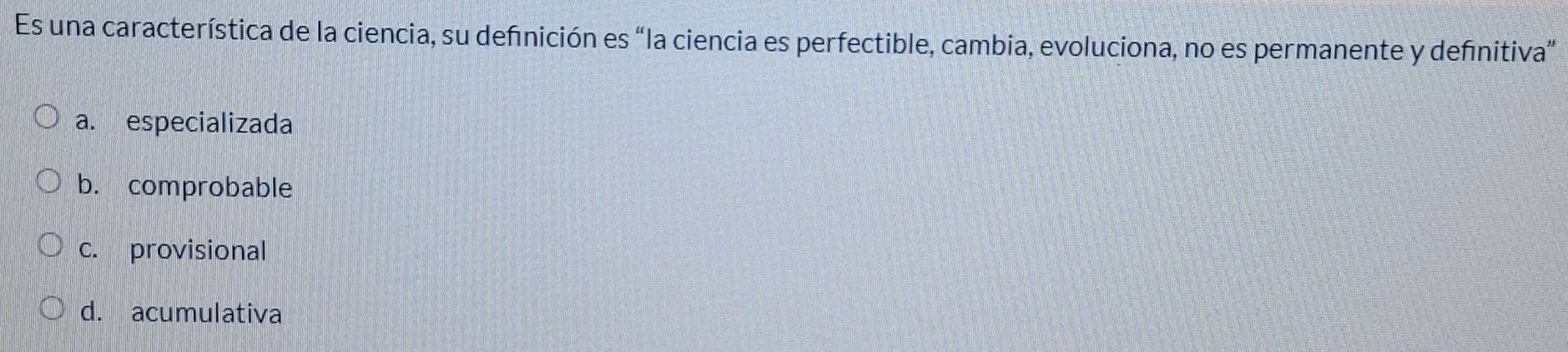 Es una característica de la ciencia, su definición es “la ciencia es perfectible, cambia, evoluciona, no es permanente y definitiva”
a. especializada
b. comprobable
c. provisional
d. acumulativa