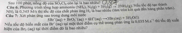 Sau 100 phút, nồng độ của SO_2Cl_2 còn lại là bao nhiêu? 
Câu 6. Phương trình tổng hợp ammonia (NH_3), N_2(g)+3H_2(g)to 2NH_3(g). Nếu tốc độ tạo thành 
NH, là 0,345 M/s thì tốc độ của chất phản ứng H_2
Cầu 7: Xét phản ứng sau trong dung môi nước là bao nhiêu (làm tròn kết quả đến hàng phần trăm).
5Br^-(aq)+BrO_3^(-(aq)+6H^+)(aq)to 3Br_2(aq)+3H_2O(l)
Nếu tốc độ biến mắt của B r'' (aq) tại một thời điểm cụ thể trong phản ứng là 0.035M.s^(-1) thi tốc độ xuất 
hiện của Br_2 (aq) tại thời điểm đó là bao nhiêu?