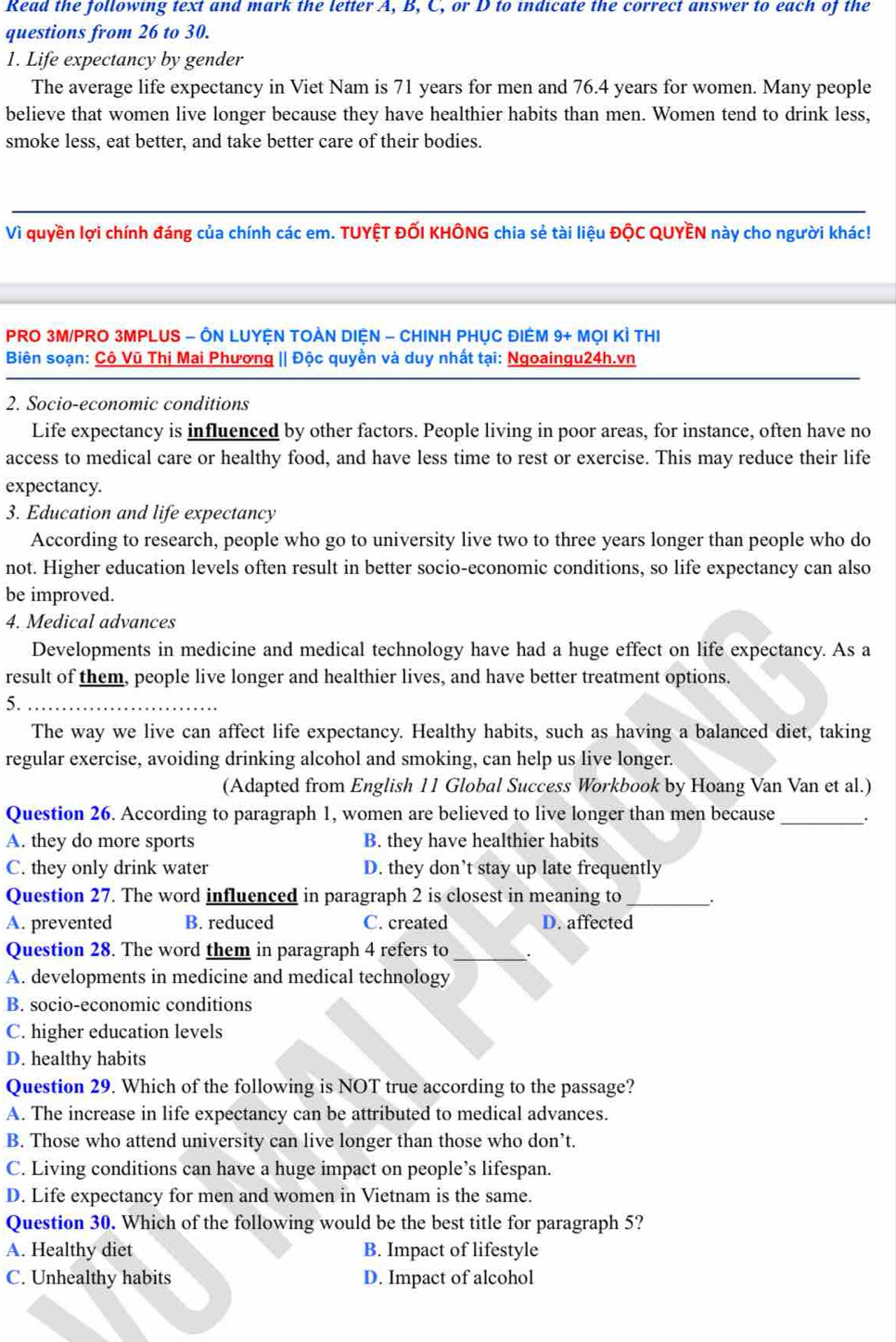 Read the following text and mark the letter A, B, C, or D to indicate the correct answer to each of the
questions from 26 to 30.
1. Life expectancy by gender
The average life expectancy in Viet Nam is 71 years for men and 76.4 years for women. Many people
believe that women live longer because they have healthier habits than men. Women tend to drink less,
smoke less, eat better, and take better care of their bodies.
Vì quyền lợi chính đáng của chính các em. TUYỆT ĐỐI KHÔNG chia sẻ tài liệu ĐộC QUYÊN này cho người khác!
PRO 3M/PRO 3MPLUS - ÔN LUYỆN TOÀN DIỆN - CHINH PHỤC ĐIÉM 9+MC Di Kì thi
Biên soạn: Cô Vũ Thị Mai Phương || Độc quyền và duy nhất tại: Ngoaingu24h.vn
2. Socio-economic conditions
Life expectancy is influenced by other factors. People living in poor areas, for instance, often have no
access to medical care or healthy food, and have less time to rest or exercise. This may reduce their life
expectancy.
3. Education and life expectancy
According to research, people who go to university live two to three years longer than people who do
not. Higher education levels often result in better socio-economic conditions, so life expectancy can also
be improved.
4. Medical advances
Developments in medicine and medical technology have had a huge effect on life expectancy. As a
result of them, people live longer and healthier lives, and have better treatment options.
5.
The way we live can affect life expectancy. Healthy habits, such as having a balanced diet, taking
regular exercise, avoiding drinking alcohol and smoking, can help us live longer.
(Adapted from English 11 Global Success Workbook by Hoang Van Van et al.)
Question 26. According to paragraph 1, women are believed to live longer than men because _·
A. they do more sports B. they have healthier habits
C. they only drink water D. they don’t stay up late frequently
Question 27. The word influenced in paragraph 2 is closest in meaning to_ .
A. prevented B. reduced C. created D. affected
Question 28. The word them in paragraph 4 refers to_
A. developments in medicine and medical technology
B. socio-economic conditions
C. higher education levels
D. healthy habits
Question 29. Which of the following is NOT true according to the passage?
A. The increase in life expectancy can be attributed to medical advances.
B. Those who attend university can live longer than those who don’t.
C. Living conditions can have a huge impact on people’s lifespan.
D. Life expectancy for men and women in Vietnam is the same.
Question 30. Which of the following would be the best title for paragraph 5?
A. Healthy diet B. Impact of lifestyle
C. Unhealthy habits D. Impact of alcohol