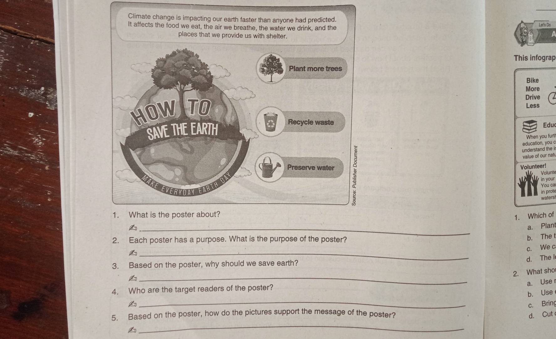 Climate change is impacting our earth faster than anyone had predicted.
It affects the food we eat, the air we breathe, the water we drink, and the
Let's Do
This infograp
Bike
More
Drive
Less
Educ
When you furt?
education, you c
understand the i
value of our nat
Volunteer!
Volunte
in your
You ca
in prote
waters
1. What is the poster about?
1. Which of
_
a. Plant
2. Each poster has a purpose. What is the purpose of the poster?
b. The t
c. We c
_A
d. The l
3. Based on the poster, why should we save earth?
2. What sho
_A
a. Use
4. Who are the target readers of the poster?
_
b. Use
A c. Bring
5. Based on the poster, how do the pictures support the message of the poster? d. Cut
_