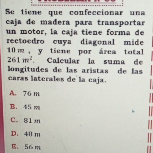 Se tiene que confeccionar una
caja de madera para transportar
un motor, la caja tiene forma de
rectoedro cuya diagonal mide
10 m , y tiene por área total
261m^2. Calcular la suma de
longitudes de las aristas de las
caras laterales de la caja.
A. 76 m
B. 45 m
C. 81 m
D. 48 m
E. 56 m