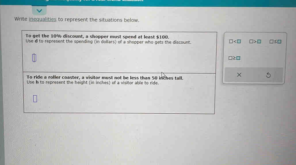 Write inequalities to represent the situations below. 
To get the 10% discount, a shopper must spend at least $100. 
Use d to represent the spending (in dollars) of a shopper who gets the discount. □ □ >□ □ ≤ □
□ ≥ □
To ride a roller coaster, a visitor must not be less than 50 inches tall. 
× 
Use h to represent the height (in inches) of a visitor able to ride.