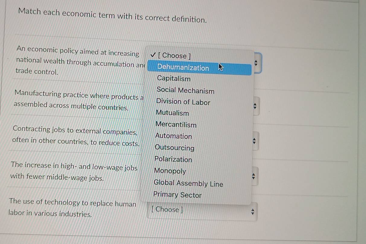 Match each economic term with its correct defnition.
An economic policy aimed at increasing [ Choose ]
national wealth through accumulation an( Dehumanization
trade control. Capitalism
Social Mechanism
Manufacturing practice where products a Division of Labor
assembled across multiple countries. Mutualism
Mercantilism
Contracting jobs to external companies, Automation
often in other countries, to reduce costs. Outsourcing
Polarization
The increase in high- and low-wage jobs Monopoly
with fewer middle-wage jobs. Global Assembly Line
Primary Sector
The use of technology to replace human [ Choose ]
labor in various industries.