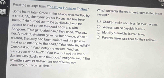 Read the excerpt from "The Royal House of Thebes." Which universal theme is best represented in the
b Some hours later, Creon in the palace was startled by excerpt?
a shout, "Against your orders Polyneices has been
buried." He hurried out to be confronted with the Children make sacrifices for their parents.
guards he had set on the dead body and with Women can be capable leaders.
Antigone. "This girl buried him," they cried. "We saw Morality outweighs human laws.
her. A thick dust-storm gave her her chance. When it Parents make sacrifices for their children.
cleared, the body had been buried and the girl was
making an offering to the dead." "You knew my edict?"
Creon asked. "Yes," Antigone replied. "And you
transgressed the law?" "Your law, but not the law of
Justice who dwells with the gods," Antigone said. "The
unwritten laws of heaven are not of today nor
yesterday, but from all time."