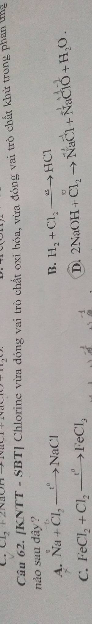 Cl_2+2NaOHto NaCl+NaClO
Câu 62. [KNTT - SBT] Chlorine vừa đóng vai trò chất oxi hóa, vừa đóng vai trò chất khử trong phan ưng
nào sau đây?
A. Na+Cl_2to NaCl
B. H_2+Cl_2to HCl
C. FeCl_2+Cl_2to FeCl_0FeCl_3 2NaOH+Cl_2to NaCl+NaClO+H_2O. 
D.