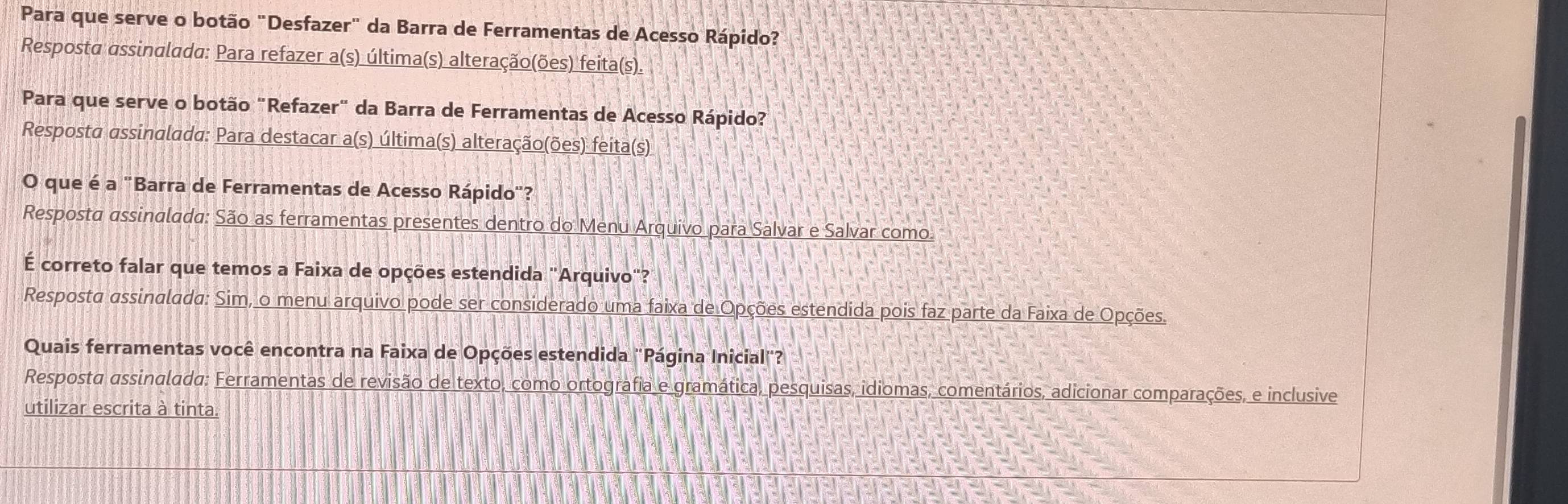 Para que serve o botão "Desfazer" da Barra de Ferramentas de Acesso Rápido? 
Resposta assinalada: Para refazer a(s) última(s) alteração(ões) feita(s). 
Para que serve o botão "Refazer" da Barra de Ferramentas de Acesso Rápido? 
Resposta assinalada: Para destacar a(s) última(s) alteração(ões) feita(s) 
O que é a "Barra de Ferramentas de Acesso Rápido"? 
Resposta assinalada: São as ferramentas presentes dentro do Menu Arquivo para Salvar e Salvar como. 
É correto falar que temos a Faixa de opções estendida "Arquivo"? 
Resposta assinalada: Sim, o menu arquivo pode ser considerado uma faixa de Opções estendida pois faz parte da Faixa de Opções. 
Quais ferramentas você encontra na Faixa de Opções estendida "Página Inicial"? 
Resposta assinalada: Ferramentas de revisão de texto, como ortografia e gramática, pesquisas, idiomas, comentários, adicionar comparações, e inclusive 
utilizar escrita à tinta.