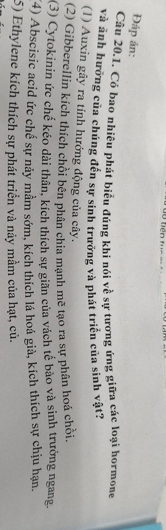 Đáp án:
Câu 20.1. Có bao nhiêu phát biểu đúng khi nói về sự tương ứng giữa các loại hormone
và ảnh hưởng của chúng đến sự sinh trưởng và phát triển của sinh vật?
(1) Auxin gây ra tính hướng động của cây.
(2) Gibberellin kích thích chồi bên phân chia mạnh mẽ tạo ra sự phân hoá chồi.
(3) Cytokinin ức chế kéo dài thân, kích thích sự giãn của vách tế bào và sinh trưởng ngang.
(4) Abscisic acid ức chế sự nảy mầm sớm, kích thích lá hoá già, kích thích sự chịu hạn.
5) Ethylene kích thích sự phát triển và nảy mầm của hạt, củ.