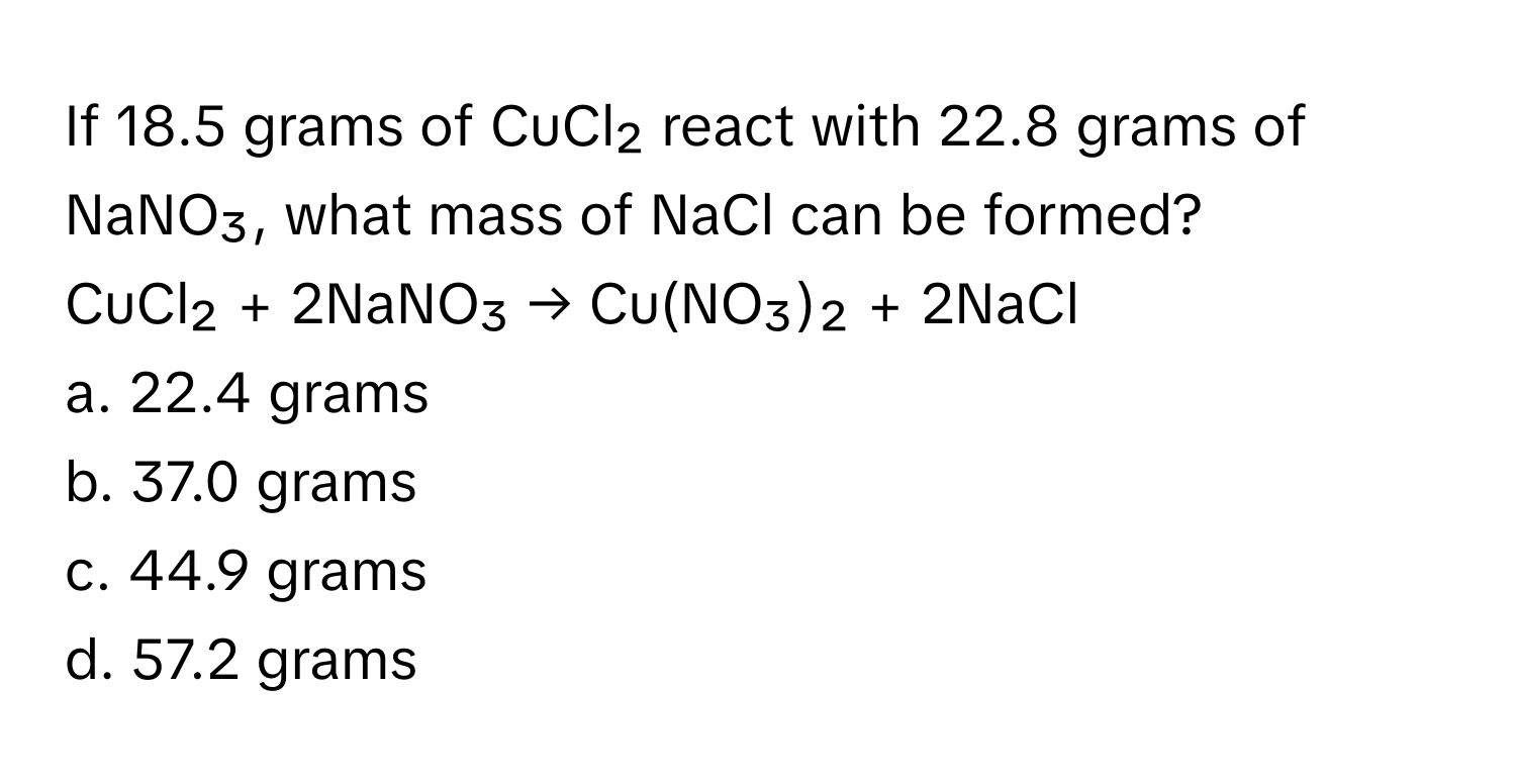 If 18.5 grams of CuCl₂ react with 22.8 grams of NaNO₃, what mass of NaCl can be formed? 

CuCl₂ + 2NaNO₃ → Cu(NO₃)₂ + 2NaCl 
a. 22.4 grams
b. 37.0 grams
c. 44.9 grams
d. 57.2 grams