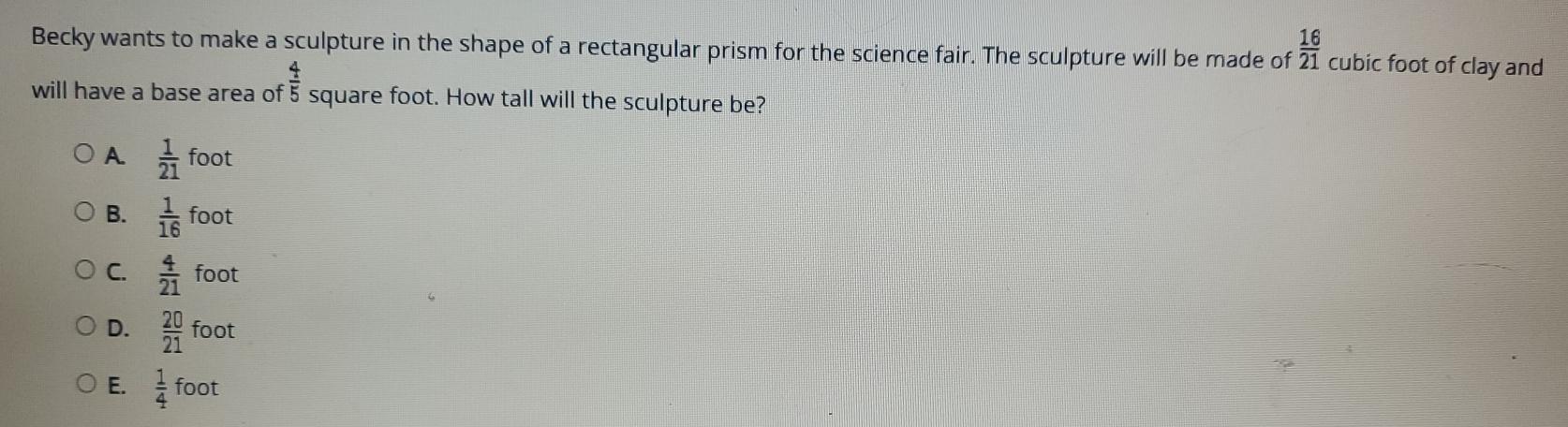 Becky wants to make a sculpture in the shape of a rectangular prism for the science fair. The sculpture will be made of  16/21  cubic foot of clay and
will have a base area of  4/5  square foot. How tall will the sculpture be?
A  1/21 foot
B.  1/16 foot
C.  4/21 foot
D.  20/21 foot
E.  1/4 foot