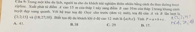 Cầu 9: Trong một khu du Iịch, người ta cho du khách trải nghiệm thiên nhiên bằng cách đu theo đường trượt
zipline. Xuất phát từ điểm A cao 15 m của tháp 1 này sang điểm B cao 10m của tháp 2 trong khung cảnh
tuyệt đẹp xung quanh. Với hệ trục toạ độ Oxyz cho trước (đơn vị: mét), toạ độ của A và B lần lượt là
(3;2;15) và (18;27;10). Biết tọa độ du khách khi ở độ cao 12 mét là (a;b;c). Tính P=a+b+c.
A. 41. B. 38 C. 29 D. 17.