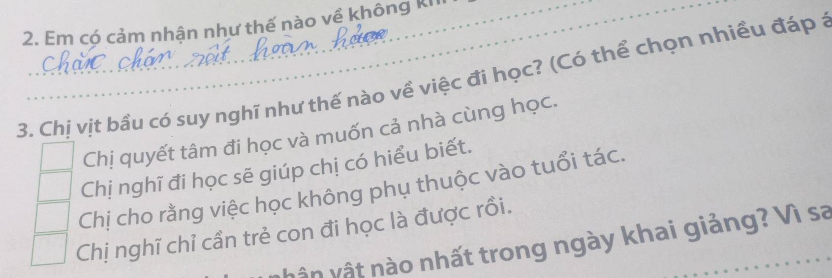 Em có cảm nhận như thế nào về không *'''
3. Chị vịt bầu có suy nghĩ như thế nào về việc đi học? (Có thể chọn nhiều đáp a
Chị quyết tâm đi học và muốn cả nhà cùng học.
Chị nghĩ đi học sẽ giúp chị có hiểu biết.
Chị cho rằng việc học không phụ thuộc vào tuổi tác.
Chị nghĩ chỉ cần trẻ con đi học là được rồi.
vâ n v ậ t nào nhất trong ngày khai giảng? Vì sa