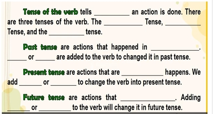 Tense of the verb tells _an action is done. There 
are three tenses of the verb. The _Tense,_ 
Tense, and the _tense. 
Past tense are actions that happened in_ 
. 
_or_ are added to the verb to changed it in past tense. 
Present tense are actions that are _happens. We 
add _or _to change the verb into present tense. 
Future tense are actions that _. Adding 
_or_ to the verb will change it in future tense.