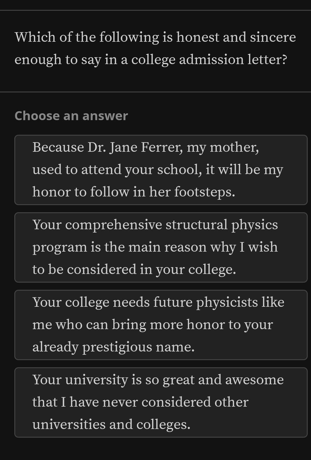 Which of the following is honest and sincere
enough to say in a college admission letter?
Choose an answer
Because Dr. Jane Ferrer, my mother,
used to attend your school, it will be my
honor to follow in her footsteps.
Your comprehensive structural physics
program is the main reason why I wish
to be considered in your college.
Your college needs future physicists like
me who can bring more honor to your
already prestigious name.
Your university is so great and awesome
that I have never considered other
universities and colleges.