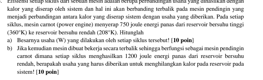 Efisiensi setlap sikius dari sebuan mesin adaián berupa perbändingan usana yang dinasiikan dengan 
kalor yang diserap oleh sistem dan hal ini akan berbanding terbalik pada mesin pendingin yang 
menjadi perbandingan antara kalor yang diserap sistem dengan usaha yang diberikan. Pada setiap 
siklus, mesin carnot (power engine) menyerap 750 joule energi panas dari reservoir bersuhu tinggi
(360°K) ke reservoir bersuhu rendah (208°K). Hitunglah 
a) Besarnya usaha (W) yang dilakukan oleh setiap siklus tersebut! [10 poin] 
b) Jika kemudian mesin dibuat bekerja secara terbalik sehingga berfungsi sebagai mesin pendingin 
carnot dimana setiap siklus menghasilkan 1200 joule energi panas dari reservoir bersuhu 
rendah, berapakah usaha yang harus diberikan untuk menghilangkan kalor pada reservoir pada 
sistem! [10 poin]