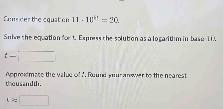 Consider the equation 11· 10^(5t)=20. 
Solve the equation for t. Express the solution as a logarithm in base -10.
t=□
Approximate the value of t. Round your answer to the nearest 
thousandth.
tapprox □