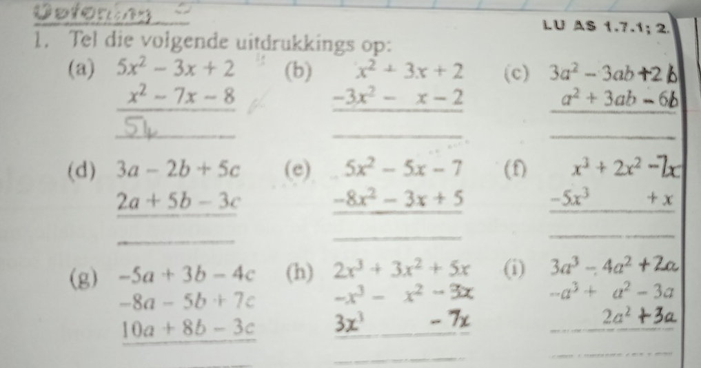 LU AS 1.7.1; 2. 
1. Tel die volgende uitdrukkings op: 
(a) 5x^2-3x+2 (b) (c) 3a² - 3ab +2 b
÷- 7x - 8
_ beginarrayr x^2+3x+2 -3x^2-x-2 hline endarray
_
a² + 3ab - 6b
(d) 3a-2b+5c (e) 5x^2-5x-7 (f) x^3+2x^2-7x
2a+5b-3c
_ -8x^2-3x+5
_ 
__
_ -5x^3+x
(g) -5a+3b-4c (h) 2x^3+3x^2+5x (i) 3a^3-4a^2 +2a
-8a-5b+7c
-x^3-x^2-3x
-a^3+a^2-3a
_ 10a+8b-3c
3x^3 -7x
_
2a^2
_ 
_