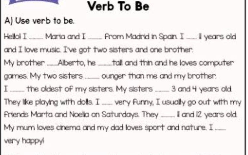 Verb To Be 
A) Use verb to be. 
Hello! I _Maria and I _From Madrid in Spain. I _ll years old 
and I love music. I've got two sisters and one brother. 
My brother ........Alberto, he .......tall and thin and he loves computer 
games. My two sisters _ounger than me and my brother. 
I _the oldest of my sisters. My sisters _ 3 and 4 years old. 
They like playing with dolls. I ....... very funny, I usually go out with my 
Friends Marta and Noella on Saturdays. They _II and 12 years old. 
My mum loves cinema and my dad loves sport and nature. I_ 
very happy!