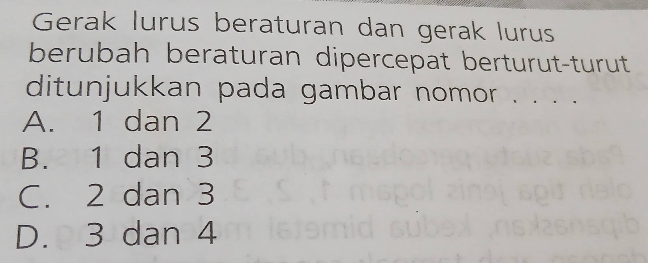 Gerak lurus beraturan dan gerak lurus
berubah beraturan dipercepat berturut-turut
ditunjukkan pada gambar nomor . . . .
A. 1 dan 2
B. 1 dan 3
C. 2 dan 3
D. 3 dan 4