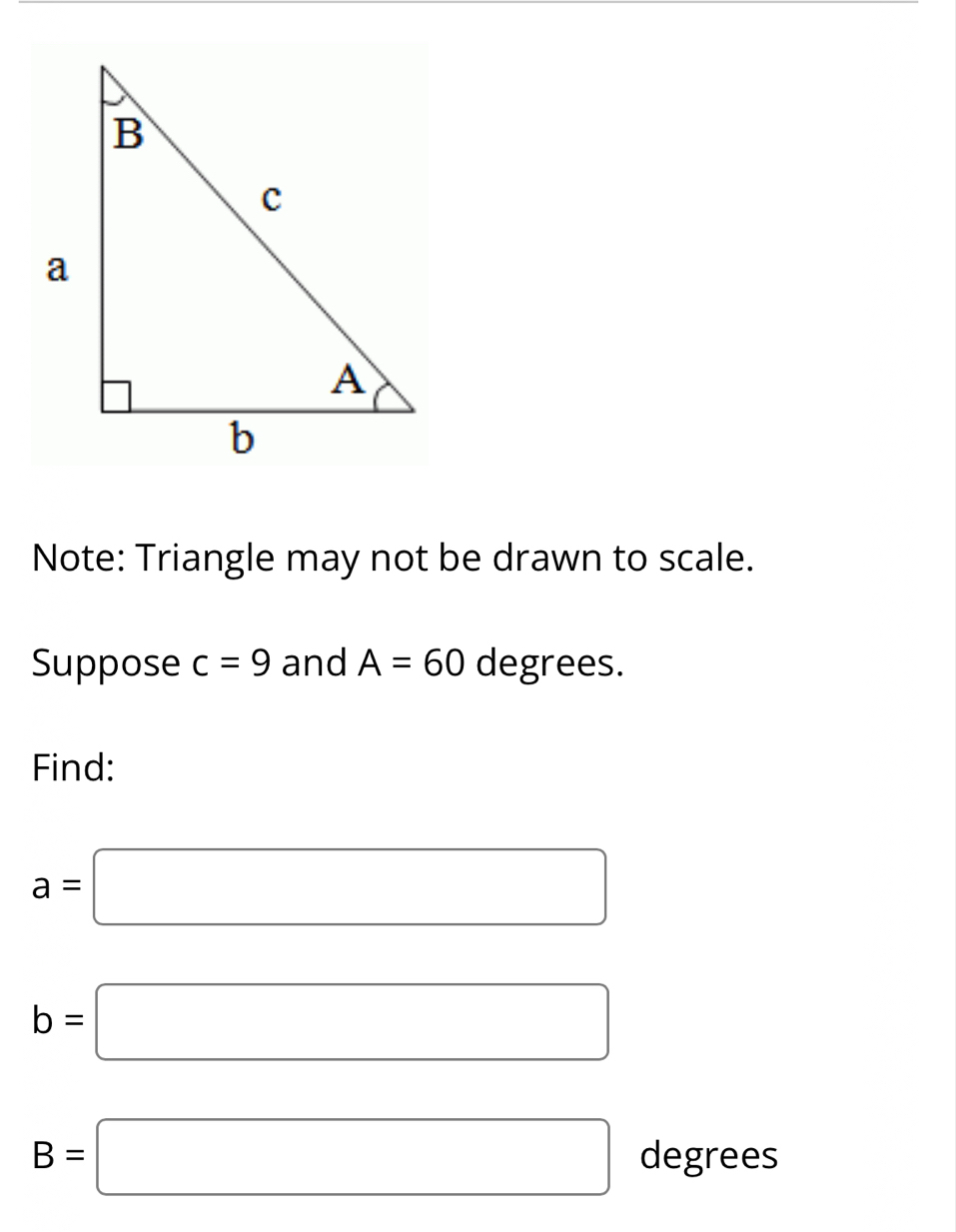 Note: Triangle may not be drawn to scale. 
Suppose c=9 and A=60 degrees. 
Find:
a=□
b=□
B=□ degrees