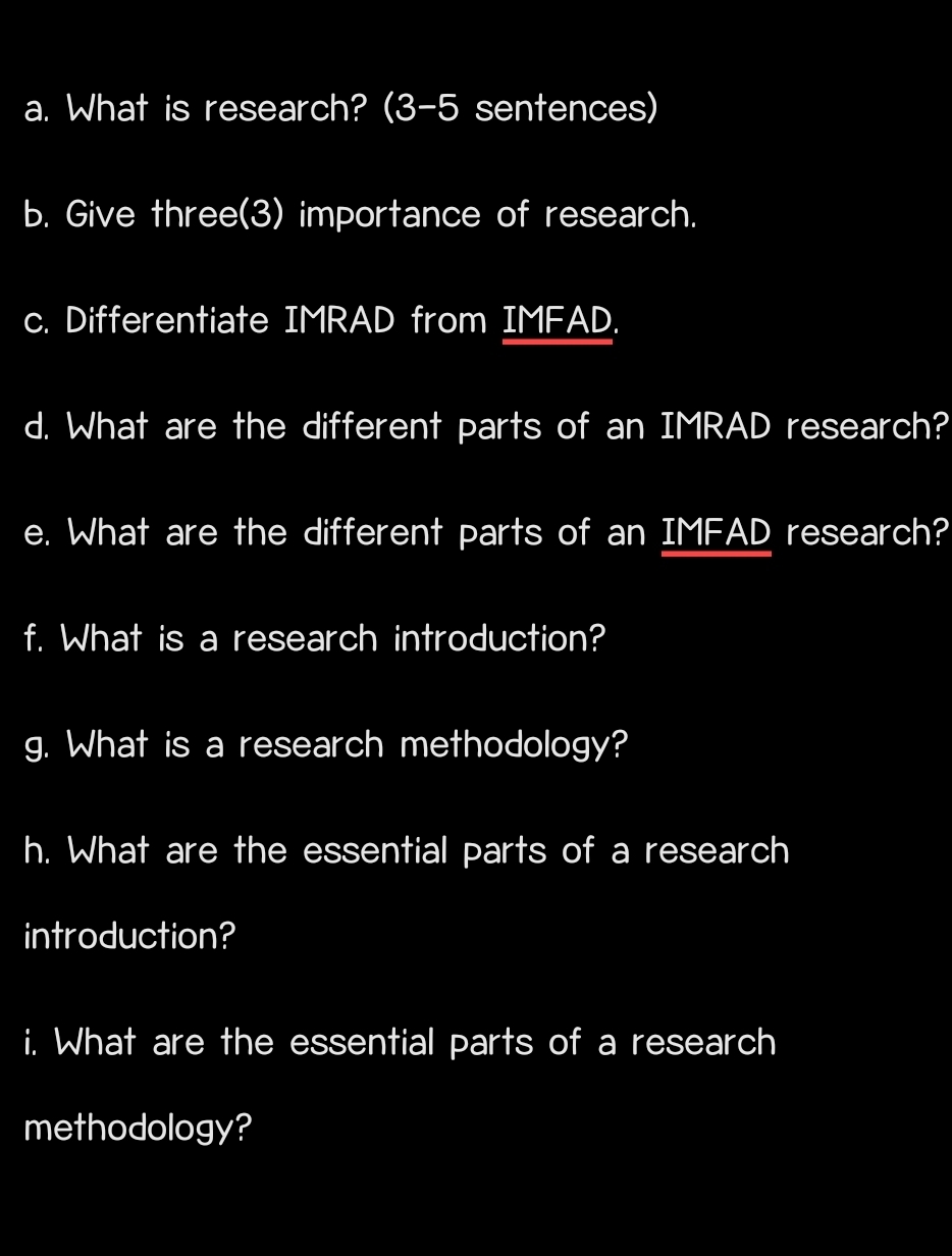 What is research? (3-5 sentences) 
b. Give three(3) importance of research. 
c. Differentiate IMRAD from IMFAD. 
d. What are the different parts of an IMRAD research? 
e. What are the different parts of an IMFAD research? 
f. What is a research introduction? 
g. What is a research methodology? 
h. What are the essential parts of a research 
introduction? 
i. What are the essential parts of a research 
methodology?