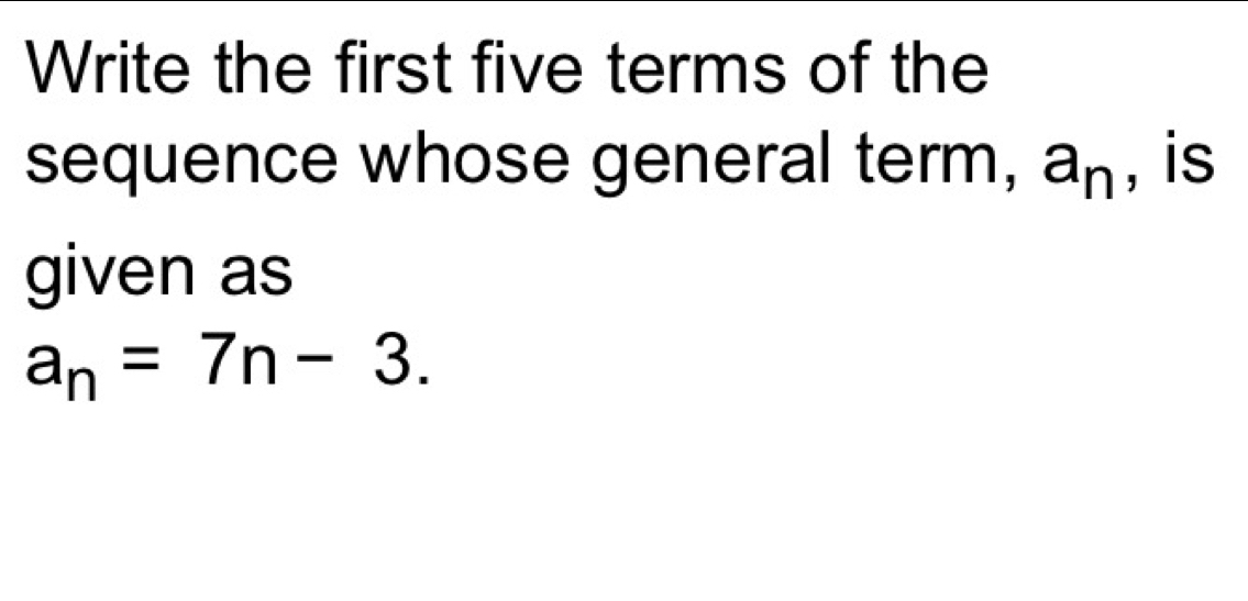 Write the first five terms of the 
sequence whose general term, a_n , is 
given as
a_n=7n-3.