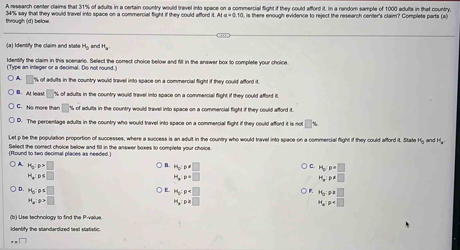 A research center claims that 31% of adults in a certain country would travel into space on a commercial flight if they could afford it. In a random sample of 1000 adults in that country,
34% say that they would travel into space on a commercial flight if they could afford it. At alpha =0.10 , is there enough evidence to reject the research center's claim? Complete parts (a)
through (d) below.
(a) Identify the claim and state H_0 and H_a. 
ldentify the claim in this scenario. Select the correct choice below and fill in the answer box to complete your choice
(Type an integer or a decimal. Do not round.)
A. □ % of adults in the country would travel into space on a commercial flight if they could afford it.
B. At least □ % of adults in the country would travel into space on a commercial flight if they could afford it.
C. No more than □ % of adults in the country would travel into space on a commercial flight if they could afford it.
D. The percentage adults in the country who would travel into space on a commercial flight if they could afford it is not □ %. 
Let p be the population proportion of successes, where a success is an adult in the country who would travel into space on a commercial flight if they could afford it. State H_0 and H_a. 
Select the correct choice below and fill in the answer boxes to complete your choice.
(Round to two decimal places as needed.)
A. H_0:p>□
C. H_0:p=□
B. H_0:p!= □ H_a:p!= □
H_a:p≤ □
H_a:p=□
D. H_0:p≤ □ E. H_0:p F H_0:p≥ □
H_a:p>□
H_a:p≥ □
H_a:p
(b) Use technology to find the P -value.
Identify the standardized test statistic.
z=□