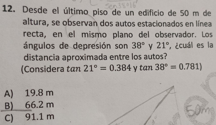 Desde el último piso de un edificio de 50 m de
altura, se observan dos autos estacionados en línea
recta, en el mismo plano del observador. Los
ángulos de depresión son 38° y 21° , ¿cuál es la
distancia aproximada entre los autos?
(Considera tan 21°=0.384 y tan 38°=0.781)
A) 19.8 m
B) 66.2 m
C) 91.1 m