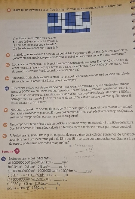 (OBM-RJ) Observando a superfície das figuras retangulares a seguir, podemos dizer que
a) as figuras A e B têm a mesma área.
a) a área de D é menor que a área de E.
c) a área de B é maior que a área de A.
d) a área de A é menor que a área de D.
52   Para ír de sua casa ao trabalho, Mauro vai de bicicleta. Ele percorre 38 quadras. Cada uma tem 100 m.
Quantos quilômetros Mauro percorre de casa ao trabalho, desconsiderando-se a largura das ruas?
SE Luciana está fazendo as lembrancinhas para o batizado de sua neta. Ela usa 40 cm de fita de
cetim rosa para fazer o laço que arremata a caixa da lembrança. Como serão 60 lembrancinhas,
de quantos metros de fita de cetim Luciana vai precisar?
5  Em relação à atividade anterior, a fita de cetim que Luciana está usando só é vendida por rolo de
10 m cada um. Quantos rolos Luciana terá de comprar?
S O mecânico avisou José de que ele deveria trocar o óleo do carro assim que o hodômetro ultrapas-
sasse os 10 000 km. Na última vez que José olhou o painel do carro, estavam registrados 8 924 km.
Depois disso, ele viajou para a praía e, entre ida e volta, mais os passelos locais, ele andou 1350 km.
Será que está na hora de José trocar o óleo do carro? Se estiver, calcule quantos quilômetros já
ultrapassaram os 10 000 km.
55 Meu quarto tem 4,5 m de comprimento por 3,5 m de largura. O marceneiro vai colocar um rodapé
de madeira em todas as paredes. Em uma das paredes há uma porta de 90 cm de largura. Quantos
metros de rodapé serão necessários para meu quarto?
Um campo de futebol oficial pode ter de 90 m a 120 m de comprimento e de 45 m a 90 m de largura.
Com base nessas informações, calcule a diferença entre o maior e o menor perímetro possível.
G A Prefeitura reservou um espaço na praça de meu bairro para colocar aparelhos de ginástica
ao ar livre. Será um local retangular de 12 m por 16 m cercado por bambus baixos. Qual é a área
do espaço onde serão colocados os aparelhos?
Semana 7
Efetue as operações indicadas:
a) 10000000000dm^3+0.001km^3= _ hm^3
b) 0.04m^3-0.5dm^3-0.8cm^3= _ mm^3
c) 1000000000m^3+1000000dam^3+1000hm^3= _ km^3
d) 120hL-4700L+250dal+1kL= _ kL
e) 5000000mm^3+0.5m^3-10L= _mL
f) 2560g+8.5kg-120dag= _kg
g) 92g-360cg+1980mg= _E