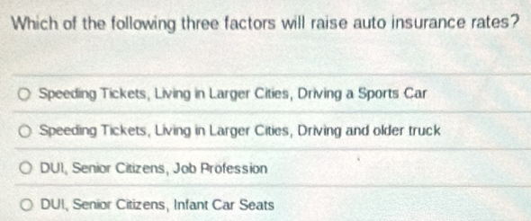 Which of the following three factors will raise auto insurance rates?
Speeding Tickets, Living in Larger Cities, Driving a Sports Car
Speeding Tickets, Living in Larger Cities, Driving and older truck
DUI, Senior Citizens, Job Profession
DUI, Senior Citizens, Infant Car Seats