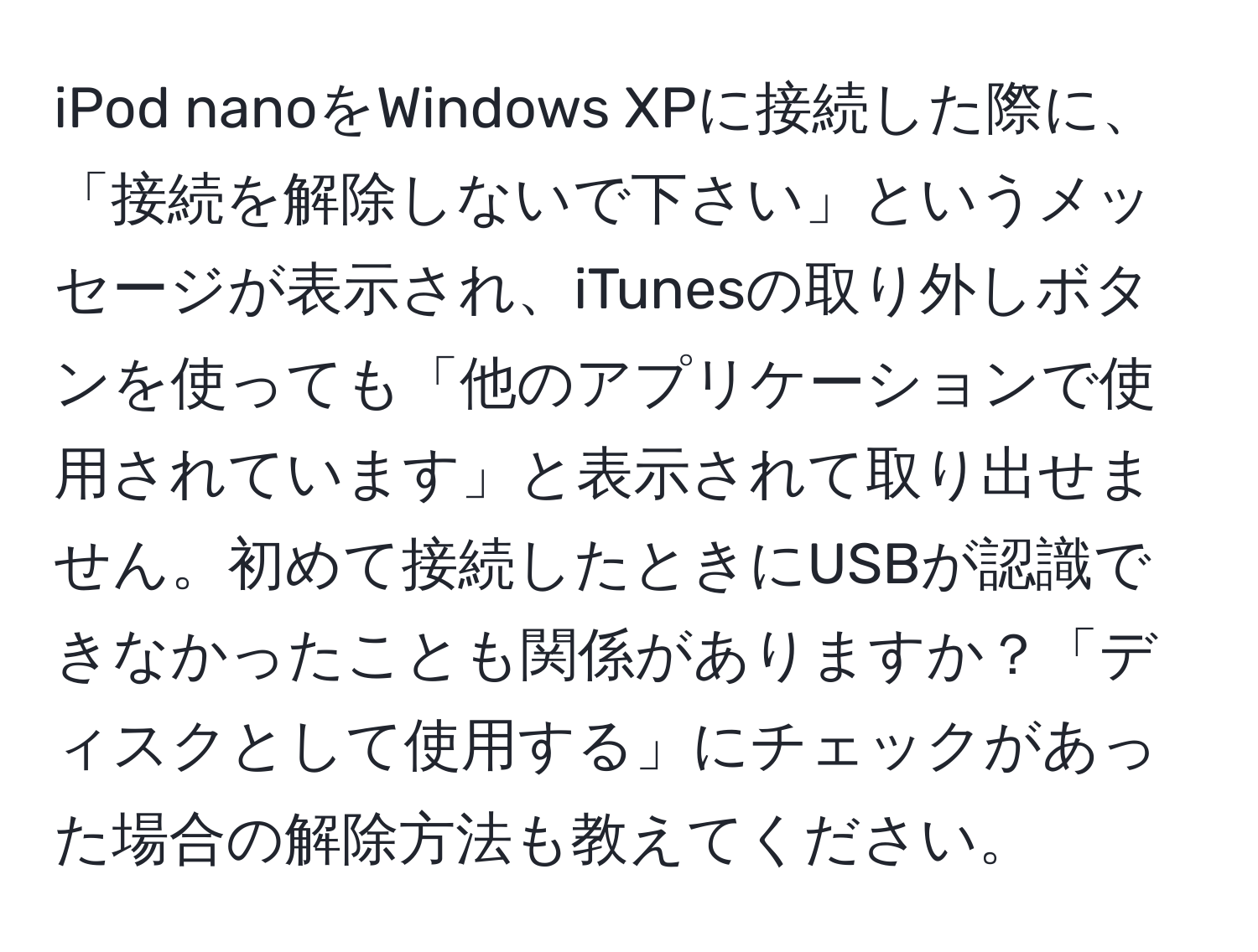 iPod nanoをWindows XPに接続した際に、「接続を解除しないで下さい」というメッセージが表示され、iTunesの取り外しボタンを使っても「他のアプリケーションで使用されています」と表示されて取り出せません。初めて接続したときにUSBが認識できなかったことも関係がありますか？「ディスクとして使用する」にチェックがあった場合の解除方法も教えてください。