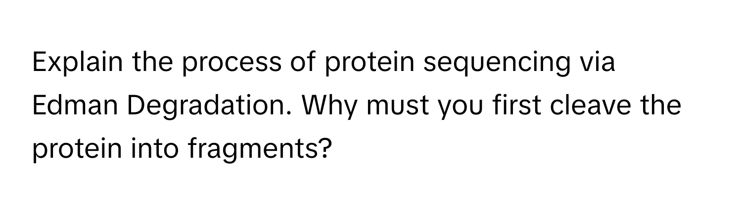 Explain the process of protein sequencing via Edman Degradation. Why must you first cleave the protein into fragments?