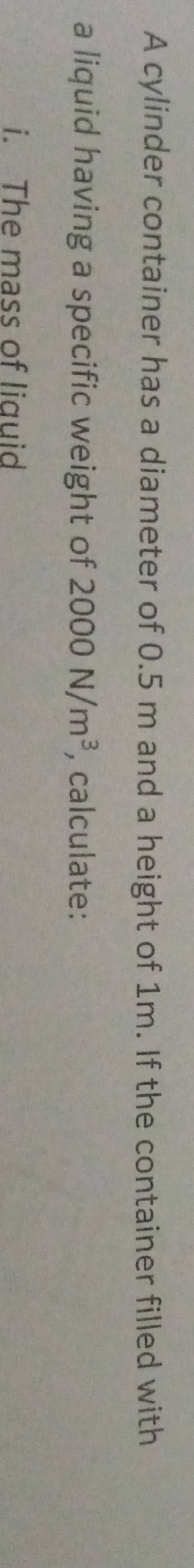 A cylinder container has a diameter of 0.5 m and a height of 1m. If the container filled with 
a liquid having a specific weight of 2000N/m^3 , calculate: 
i. The mass of liquid