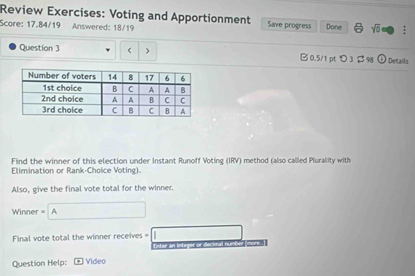 Review Exercises: Voting and Apportionment Save progress 
Score: 17.84/19 Answered: 18/19 Done sqrt(0) : 
Question 3 < > □ 0.5/1 pt つ 3 $ 98 O Details 
Find the winner of this election under Instant Runoff Voting (IRV) method (also called Plurality with 
Elimination or Rank-Choice Voting). 
Also, give the final vote total for the winner. 
Winner = A □ 
Final vote total the winner receives = =□ 
Enter an integer or decimal number [more..] 
Question Help: Video