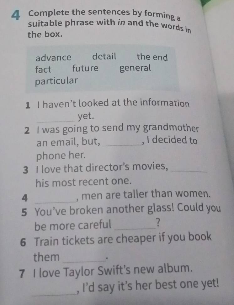 Complete the sentences by forming a
suitable phrase with in and the words in
the box.
advance detail the end
fact future general
particular
1 I haven’t looked at the information
_yet.
2 I was going to send my grandmother
an email, but, _, I decided to
phone her.
3 I love that director’s movies,_
his most recent one.
4 _, men are taller than women.
5 You’ve broken another glass! Could you
be more careful _?
6 Train tickets are cheaper if you book
them_
7 I love Taylor Swift’s new album.
_
, I’d say it's her best one yet!