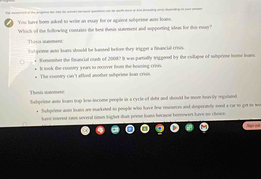 Progress
The moverent of the progress bar may be uneven because questions can be worth more or less fincluding zero) depending on your answer
You have been asked to write an essay for or against subprime auto loans.
Which of the following contains the best thesis statement and supporting ideas for this essay?
Thesis statement:
Subprime auto loans should be banned before they trigger a financial crisis.
Remember the financial crash of 2008? It was partially triggered by the collapse of subprime home loans.
It took the country years to recover from the housing crisis.
The country can't afford another subprime loan crisis.
Thesis statement:
Subprime auto loans trap low-income people in a cycle of debt and should be more heavily regulated.
Subprime auto loans are marketed to people who have few resources and desperately need a car to get to wo
have interest rates several times higher than prime loans because borrowers have no choice.
Sign out