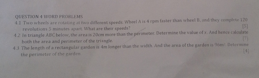 WORD PROBLEMS 
4.1 Two wheels are rotating at two different speeds. Wheel A is 4 rpm faster than wheel B, and they complete 120
revolutions 5 minutes apart. What are their speeds? [5] 
4.2 In triangle ABC below, the area is 20cm more than the perimeter. Determine the value of x. And hence calculate 
both the area and perimeter of the triangle. [7] 
4.3 The length of a rectangular garden is 4m longer than the width. And the area of the garden is 96m^2 Determine 
[4] 
the perimeter of the garden.