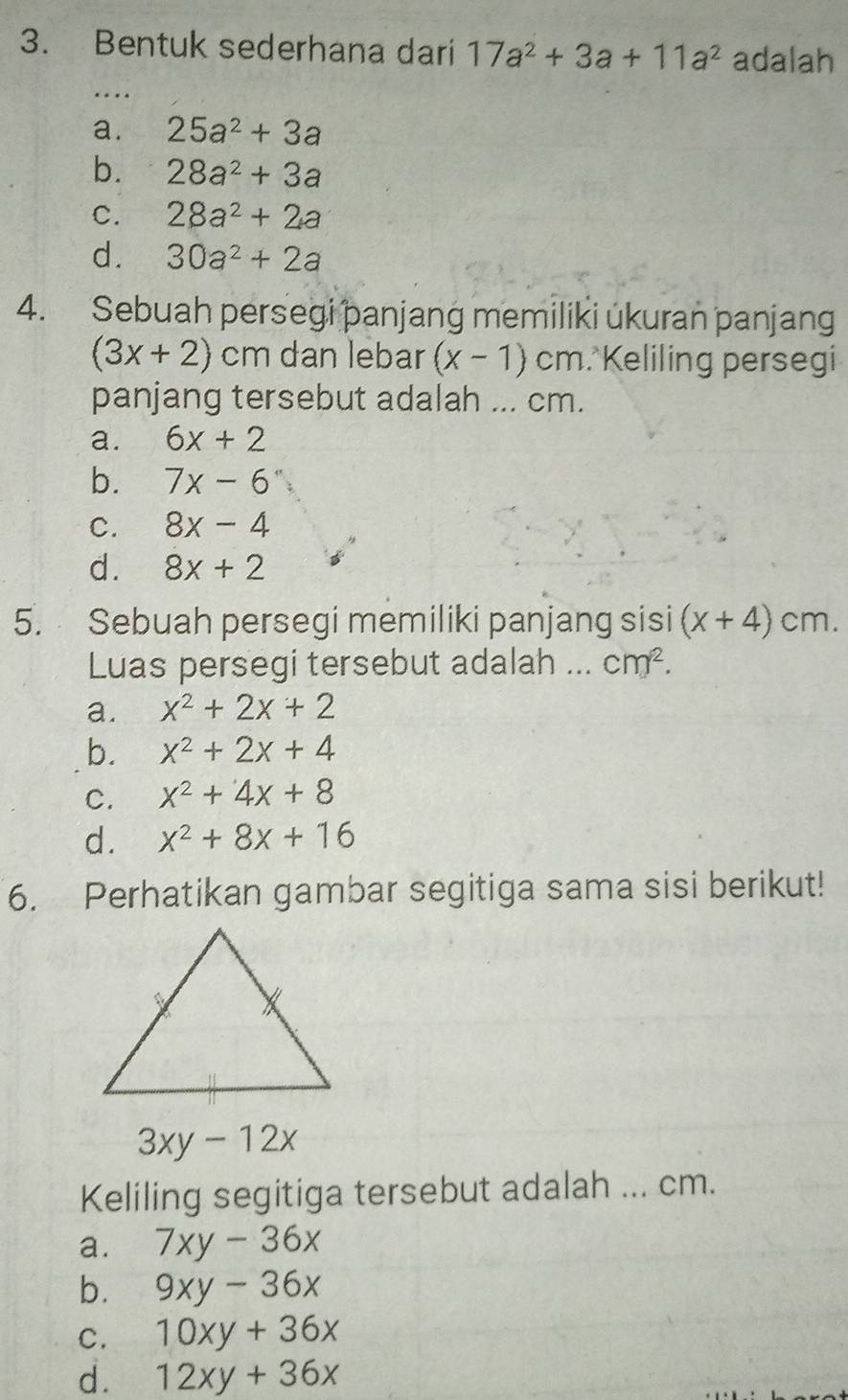 Bentuk sederhana dari 17a^2+3a+11a^2 adalah
_…
a. 25a^2+3a
b. 28a^2+3a
C. 28a^2+2a
d. 30a^2+2a
4. Sebuah persegi panjang memiliki ukuran panjan
(3x+2)cm dan lebar (x-1) cm. Keliling persegi
panjang tersebut adalah ... cm.
a. 6x+2
b. 7x-6''
C. 8x-4
d. 8x+2
5. Sebuah persegi memiliki panjang sisi (x+4)cm. 
Luas persegi tersebut adalah ... cm^2.
a. x^2+2x+2
b. x^2+2x+4
C. x^2+4x+8
d. x^2+8x+16
6. Perhatikan gambar segitiga sama sisi berikut!
3xy-12x
Keliling segitiga tersebut adalah ... cm.
a. 7xy-36x
b. 9xy-36x
C. 10xy+36x
d. 12xy+36x