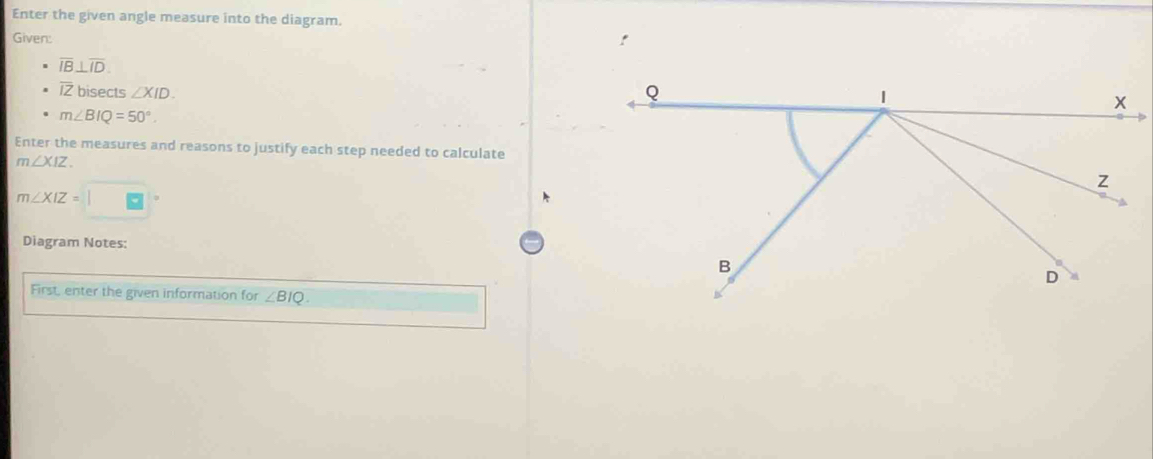 Enter the given angle measure into the diagram. 
Given: !
overline IB⊥ overline ID.
overline IZ bisects ∠ XID.
m∠ BIQ=50°. 
Enter the measures and reasons to justify each step needed to calculate
m∠ XIZ
m∠ XIZ=□
Diagram Notes: 
First, enter the given information for ∠ BIQ.