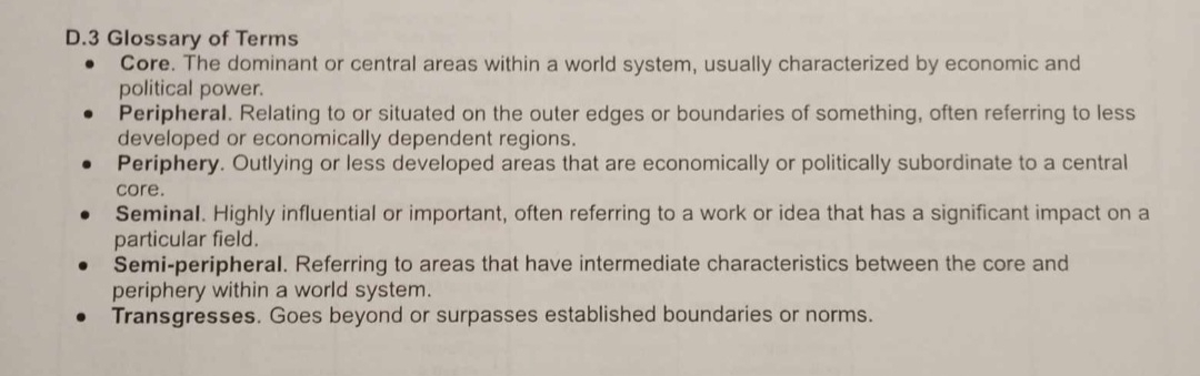 Glossary of Terms
Core. The dominant or central areas within a world system, usually characterized by economic and
political power.
Peripheral. Relating to or situated on the outer edges or boundaries of something, often referring to less
developed or economically dependent regions.
Periphery. Outlying or less developed areas that are economically or politically subordinate to a central
core.
Seminal. Highly influential or important, often referring to a work or idea that has a significant impact on a
particular field.
Semi-peripheral. Referring to areas that have intermediate characteristics between the core and
periphery within a world system.
Transgresses. Goes beyond or surpasses established boundaries or norms.