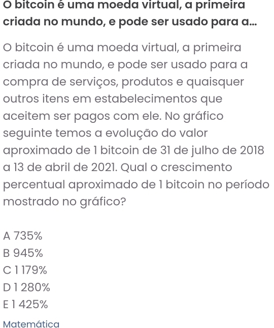 bitcoin é uma moeda virtual, a primeira
criada no mundo, e pode ser usado para a...
O bitcoin é uma moeda virtual, a primeira
criada no mundo, e pode ser usado para a
compra de serviços, produtos e quaisquer
outros itens em estabelecimentos que
aceitem ser pagos com ele. No gráfico
seguinte temos a evolução do valor
aproximado de 1 bitcoin de 31 de julho de 2018
a 13 de abril de 2021. Qual o crescimento
percentual aproximado de 1 bitcoin no período
mostrado no gráfico?
A 735%
B 945%
C 1179%
D 1280%
E 1 425%
Matemática