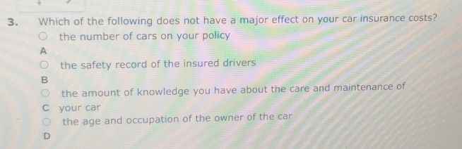 Which of the following does not have a major effect on your car insurance costs?
the number of cars on your policy
A
the safety record of the insured drivers
B
the amount of knowledge you have about the care and maintenance of
your car
the age and occupation of the owner of the car
D