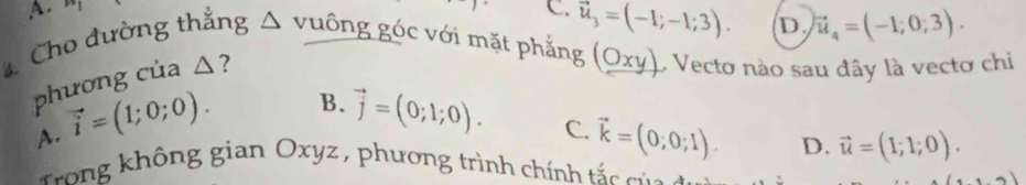 A.
C. vector u_3=(-1;-1;3). D vector u_4=(-1;0;3). 
4 Cho đường thắng △ vuống góc với mặt phẳng (Oxy) O Vecto nào sau đây là vectơ chi
phương của △ ?
A. vector i=(1;0;0).
B. vector j=(0;1;0). C. vector k=(0;0;1). D. vector u=(1;1;0). 
rong không gian Oxyz , phương trình chính tắc của