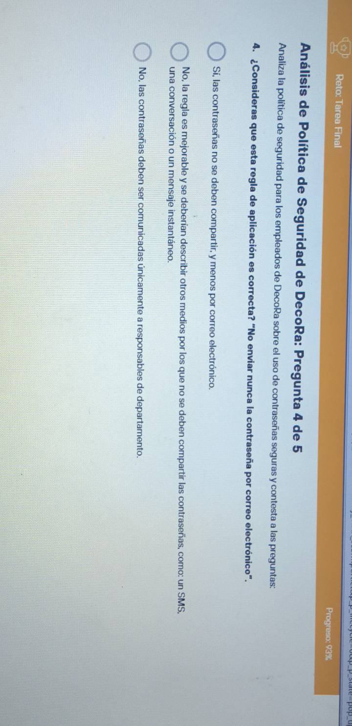 Reto: Tarea Final Progreso: 93%
Análisis de Política de Seguridad de DecoRa: Pregunta 4 de 5
Analiza la política de seguridad para los empleados de DecoRa sobre el uso de contraseñas seguras y contesta a las preguntas:
4. ¿Consideras que esta regla de aplicación es correcta? “No enviar nunca la contraseña por correo electrónico".
Sí, las contraseñas no se deben compartir, y menos por correo electrónico.
No, la regla es mejorable y se deberían describir otros medios por los que no se deben compartir las contraseñas, como: un SMS,
una conversación o un mensaje instantáneo.
No, las contraseñas deben ser comunicadas únicamente a responsables de departamento.