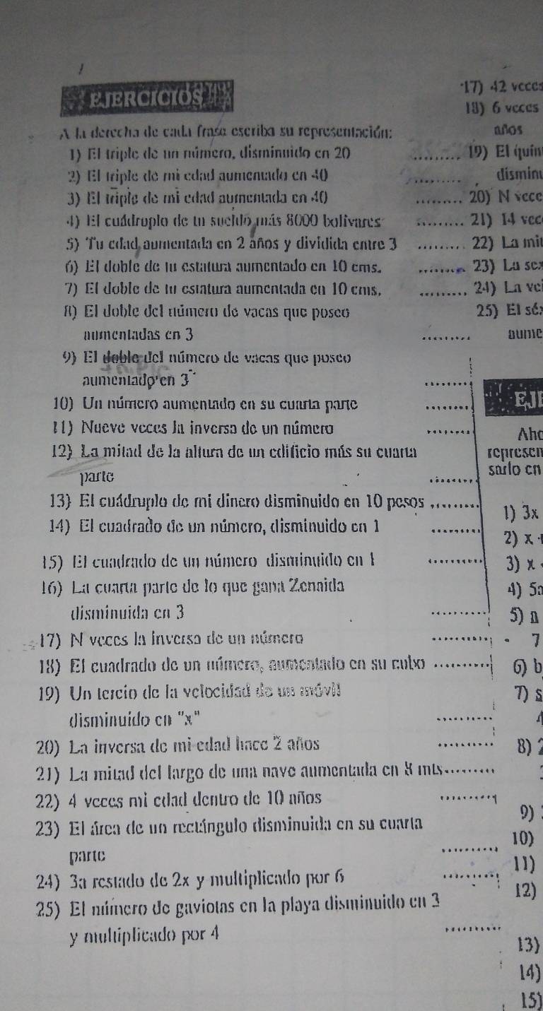 EjERCICIOS 17) 42 vcccs
13) 6 veces
A la derecha de cada frase escriba su representación: años
1) El triple de un número, disminuido en 20 _19) El quín
2) El triple de mi edad aumenado en 40 _ disminu
3) El triple de mi edad aumentada en 40 _20) N vece
4) El cuádroplo de un sueldo más 8000 bolivares _21)  14 vc
5) Tu cdad aumentada en 2 años y dividida entre 3 _22) La mit
6) El doble de lu estatura aumentado en 10 ems. _ )  L u sc
7) El doble de tu estatura aumentada en 10 cms, _ 24) La ve
8) El doble del número de vacas que poseo 25) El sé;
aumentadas cn 3 _Dume
9) El deble del número de vacas que poseo
aumentado en 3
10) Un número aumentado en su cuarta parte _EJI
11) Nueve veces la inversa de un número
Aho
12) La mitad de la altura de un edificio más su cuarta represen
partc
sarlo cn
13) El cuádruplo de mi dinero disminuido en 10 pesos_
14) El cuadrado de un número, disminuido en 1 1) 3x
2) x 
15) El cuadrado de un número disminuido en 1
_
3)x
16) La cuaría parte de lo que gana Zenaida 4) 5
disminuida en 3
_
5)n
17) N veces la inversa de un número _7
18) El cuadrado de un número, aumentado en su cuto _6) b
19) Un tercio de la velocidad de un móvil 7) s
disminuido cn 'x"
_
20) La inversa de mi-edad hace 2 años _8) 2
21) La mitad del largo de una nave aumentada en 8 ms.  _
22) 4 veces mi edad dentro de 10 años
_
9)
23) El área de un rectángulo disminuida en su cuarta _10)
parte
_11)
24) 3a restado de 2x y multiplicado por 6
25) El número de gaviotas en la playa disminuido en 3
12)
y multiplicado por 4
_
13)
14)
15)