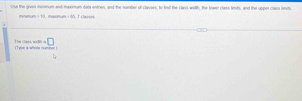 Use the given minimum and maximum data entries, and the number of classes, to find the class width, the lower class limits, and the upper class limits. 
minimum =10 , maximum =65 , 7 classes 
The class width is □ 
(Type a whole number.)