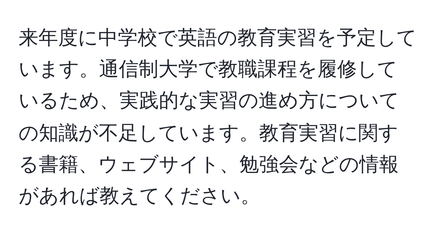 来年度に中学校で英語の教育実習を予定しています。通信制大学で教職課程を履修しているため、実践的な実習の進め方についての知識が不足しています。教育実習に関する書籍、ウェブサイト、勉強会などの情報があれば教えてください。