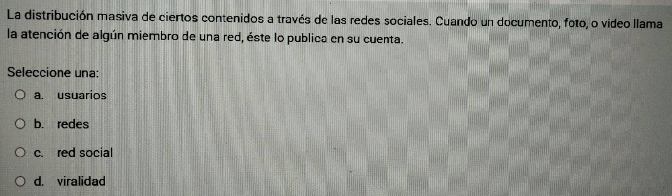 La distribución masiva de ciertos contenidos a través de las redes sociales. Cuando un documento, foto, o video llama
la atención de algún miembro de una red, éste lo publica en su cuenta.
Seleccione una:
a. usuarios
b. redes
c. red social
d. viralidad